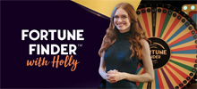 Spin the Wheel of Fortune and have a lot of fun with Holly! Fortune Finder with Holly is an exciting wheel of fortune game presented with all the glitz and glamor of a classic TV game show. Enjoy the company of the beautiful Holly as your luck turns. Here you can count on x2 and x7 multipliers, which trigger bonus rounds with increased payouts. By reaching replay multipliers you can achieve incredible wins.<br/>
<br/>
Find your fortune with Holly!<br/>
<p> <br/>
</p>